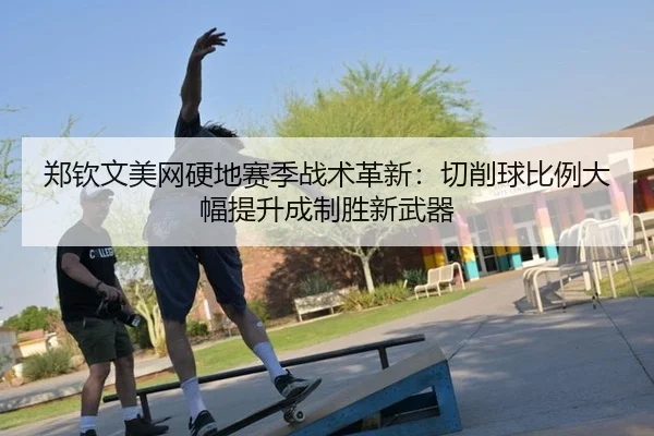 郑钦文美网硬地赛季战术革新：切削球比例大幅提升成制胜新武器