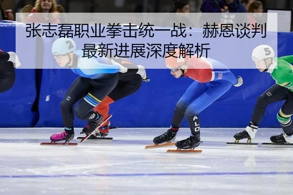 张志磊职业拳击统一战：赫恩谈判最新进展深度解析