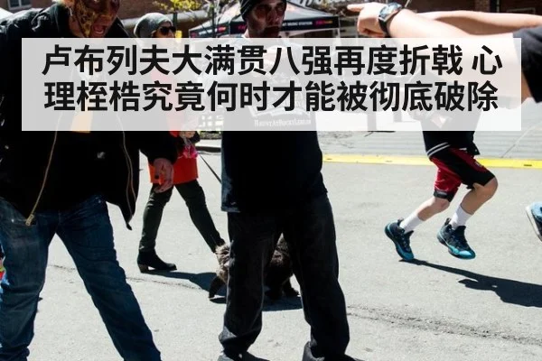 卢布列夫大满贯八强再度折戟 心理桎梏究竟何时才能被彻底破除